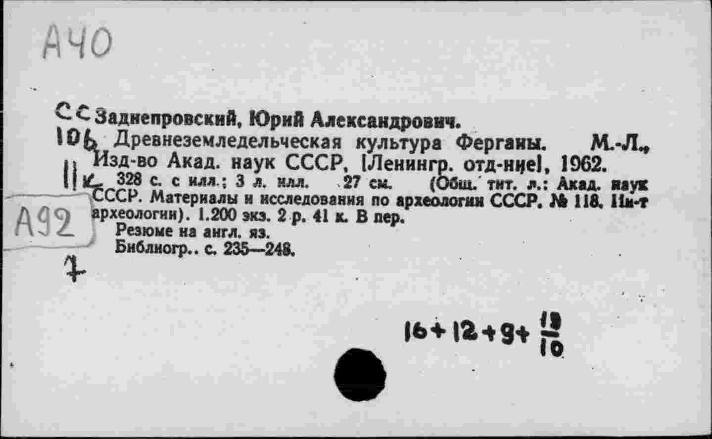 ﻿MO
Заднепровский, Юрий Александрович.
• Ofc Древнеземледельческая культура Ферганы. М.-Л^ <> изд-во Акад, наук СССР, (Ленингр. отд-ннеї, 1962.
H Ç; с илл ; 3 л- нлл- 27 см- (Общ. тит. л: Ахад, наук СССР. Материалы и исследования по археологии СССР. № 118. 11м-т археологии). 1.200 экз. 2 р. 41 а В пер.
Г\ < Z- Резюме на англ. яз.
Библиогр.. с. 235—248.
и>+іг-»9+ И
IQ